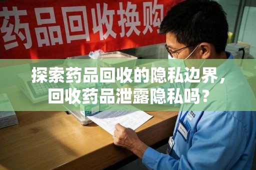 株洲探索药品回收的隐私边界，回收药品泄露隐私吗？