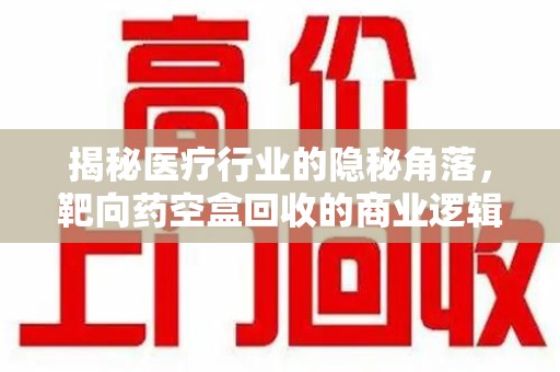 株洲揭秘医疗行业的隐秘角落，靶向药空盒回收的商业逻辑与伦理争议