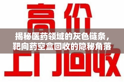 株洲揭秘医药领域的灰色链条，靶向药空盒回收的隐秘角落