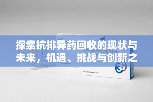 株洲探索抗排异药回收的现状与未来，机遇、挑战与创新之路