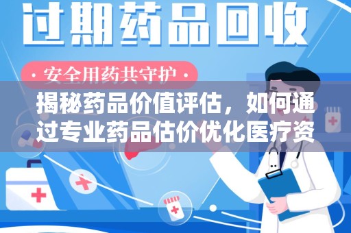 株洲揭秘药品价值评估，如何通过专业药品估价优化医疗资源分配