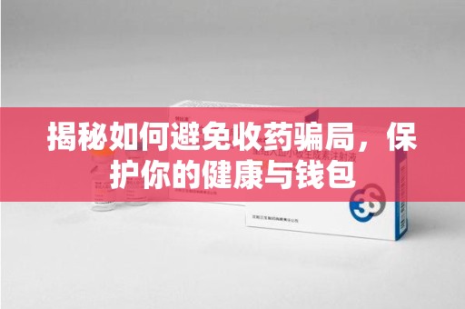 株洲揭秘如何避免收药骗局，保护你的健康与钱包