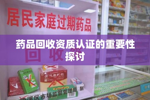 株洲药品回收资质认证的重要性探讨