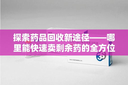 株洲探索药品回收新途径——哪里能快速卖剩余药的全方位解析
