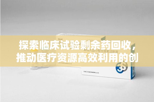 株洲探索临床试验剩余药回收，推动医疗资源高效利用的创新路径