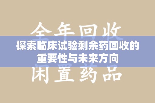 株洲探索临床试验剩余药回收的重要性与未来方向