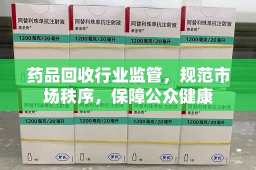 株洲药品回收行业监管，规范市场秩序，保障公众健康