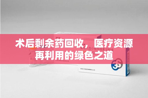 株洲术后剩余药回收，医疗资源再利用的绿色之道