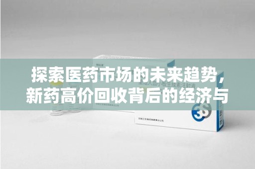 株洲探索医药市场的未来趋势，新药高价回收背后的经济与伦理考量