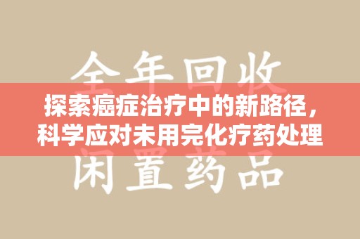 株洲探索癌症治疗中的新路径，科学应对未用完化疗药处理的挑战与机遇