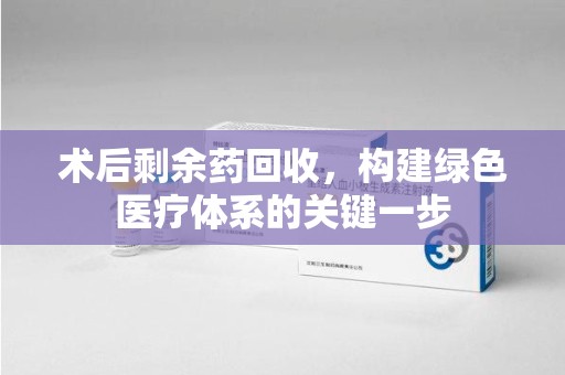 株洲术后剩余药回收，构建绿色医疗体系的关键一步