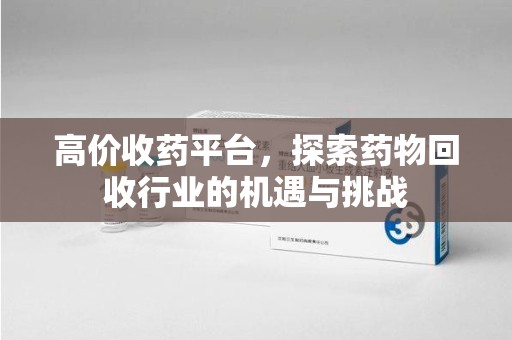 株洲高价收药平台，探索药物回收行业的机遇与挑战