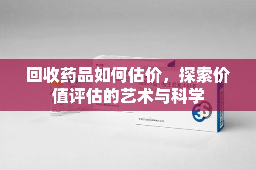 株洲回收药品如何估价，探索价值评估的艺术与科学