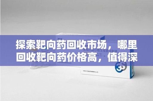 株洲探索靶向药回收市场，哪里回收靶向药价格高，值得深入了解