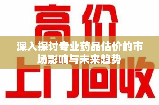 株洲深入探讨专业药品估价的市场影响与未来趋势