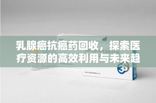 株洲乳腺癌抗癌药回收，探索医疗资源的高效利用与未来趋势