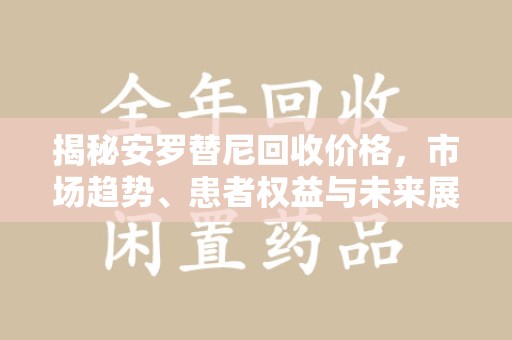 株洲揭秘安罗替尼回收价格，市场趋势、患者权益与未来展望