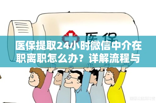株洲医保提取24小时微信中介在职离职怎么办？详解流程与注意事项